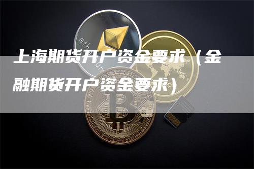 上海期货开户资金要求（金融期货开户资金要求）-领航期货