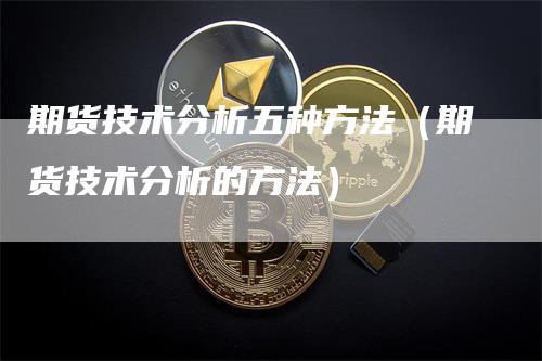 期货技术分析五种方法（期货技术分析的方法）-领航期货