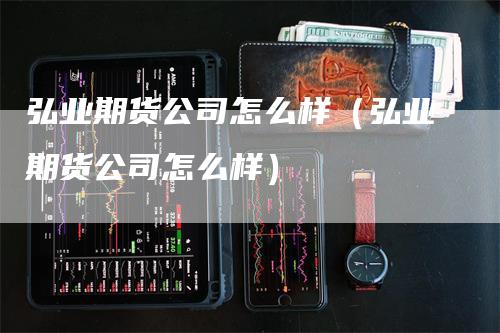 弘业期货公司怎么样（弘业期货公司怎么样）-领航期货