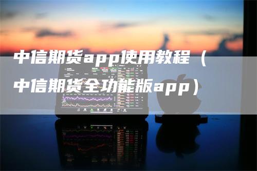 中信期货app使用教程（中信期货全功能版app）-领航期货