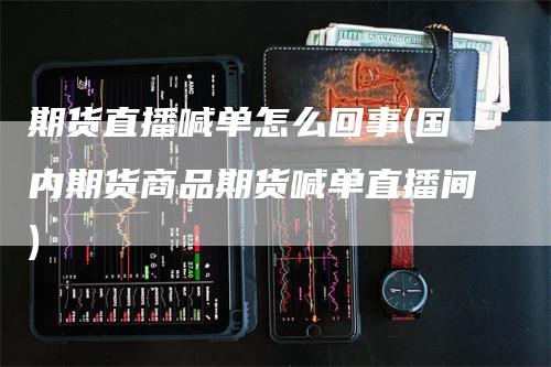 期货直播喊单怎么回事(国内期货商品期货喊单直播间)