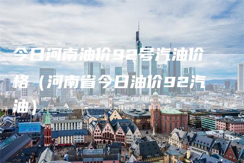 今日河南油价92号汽油价格（河南省今日油价92汽油）-领航期货