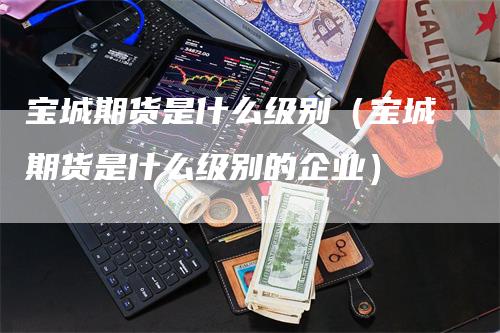 宝城期货是什么级别（宝城期货是什么级别的企业）-领航期货