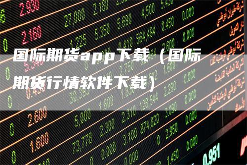 国际期货app下载（国际期货行情软件下载）-领航期货