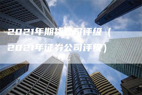 2021年期货公司评级（2021年证券公司评级）-领航期货