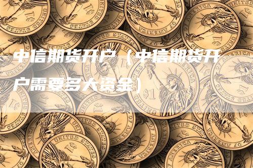 中信期货开户（中信期货开户需要多大资金）