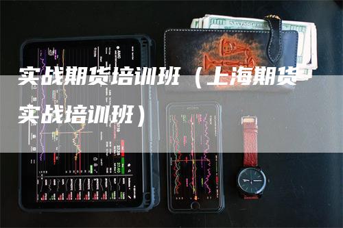 实战期货培训班（上海期货实战培训班）-领航期货