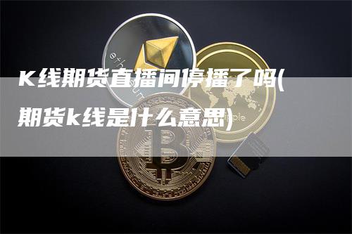 K线期货直播间停播了吗(期货k线是什么意思)-领航期货