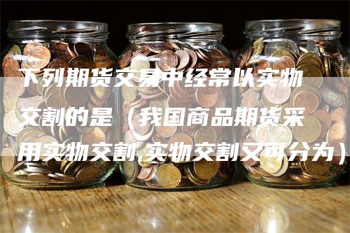 下列期货交易中经常以实物交割的是（我国商品期货采用实物交割,实物交割又可分为）-领航期货