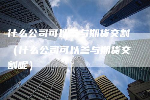 什么公司可以参与期货交割（什么公司可以参与期货交割呢）