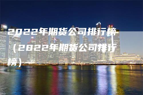 2022年期货公司排行榜（2022年期货公司排行榜）-领航期货