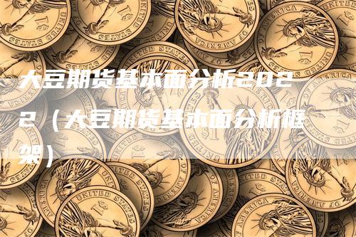 大豆期货基本面分析2022（大豆期货基本面分析框架）-领航期货