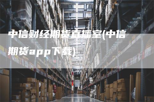 中信财经期货直播室(中信期货app下载)-领航期货