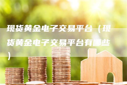 现货黄金电子交易平台（现货黄金电子交易平台有哪些）-领航期货