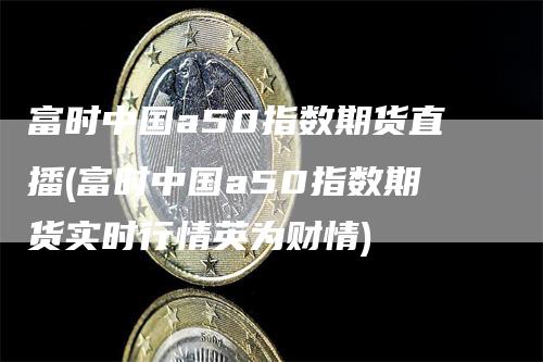 富时中国a50指数期货直播(富时中国a50指数期货实时行情英为财情)-领航期货