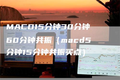 MACD15分钟30分钟60分钟共振（macd5分钟15分钟共振买点）