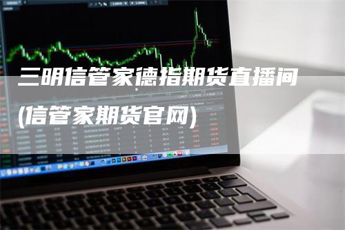 三明信管家德指期货直播间(信管家期货官网)