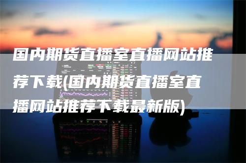 国内期货直播室直播网站推荐下载(国内期货直播室直播网站推荐下载最新版)