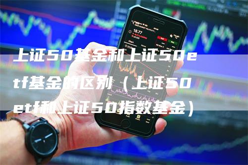 上证50基金和上证50etf基金的区别（上证50etf和上证50指数基金）-领航期货