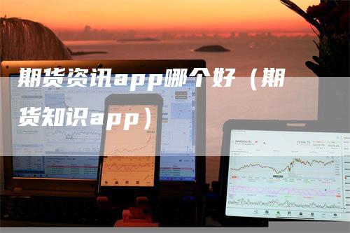 期货资讯app哪个好（期货知识app）-领航期货