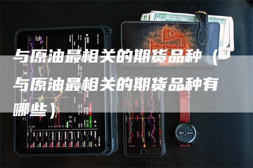 与原油最相关的期货品种（与原油最相关的期货品种有哪些）-领航期货