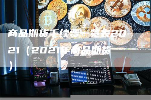 商品期货手续费一览表2021（2021年商品期货）