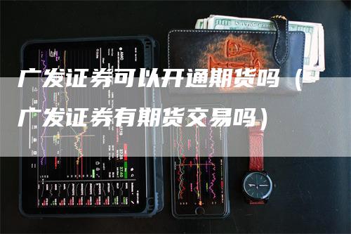 广发证券可以开通期货吗（广发证券有期货交易吗）-领航期货