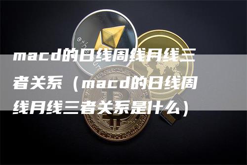 macd的日线周线月线三者关系（macd的日线周线月线三者关系是什么）-领航期货