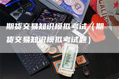 期货交易知识模拟考试（期货交易知识模拟考试题）-领航期货