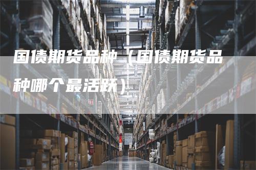 国债期货品种（国债期货品种哪个最活跃）-领航期货