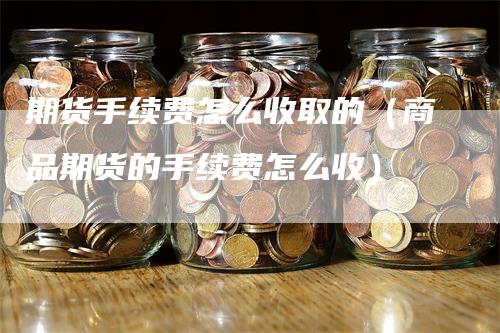 期货手续费怎么收取的（商品期货的手续费怎么收）-领航期货