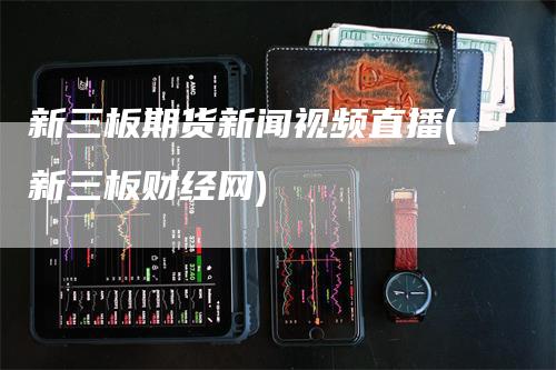 新三板期货新闻视频直播(新三板财经网)