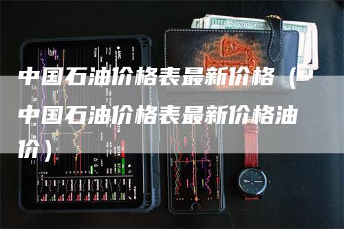 中国石油价格表最新价格（中国石油价格表最新价格油价）-领航期货