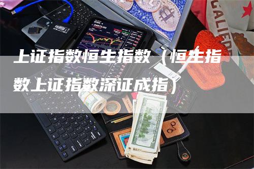 上证指数恒生指数（恒生指数上证指数深证成指）-领航期货