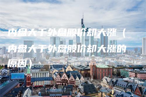 内盘大于外盘股价却大涨（内盘大于外盘股价却大涨的原因）-领航期货