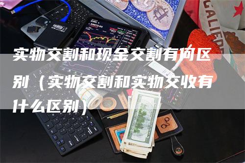 实物交割和现金交割有何区别（实物交割和实物交收有什么区别）-领航期货