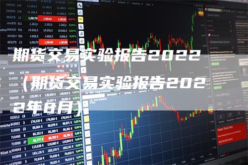 期货交易实验报告2022（期货交易实验报告2022年8月）-领航期货