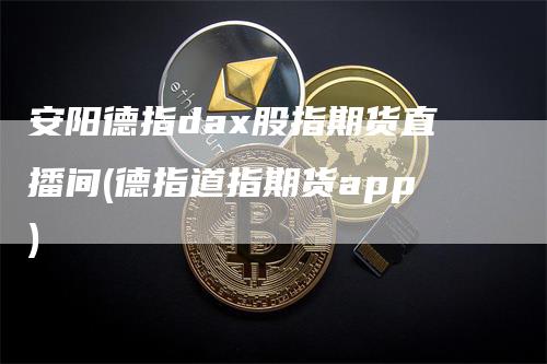 安阳德指dax股指期货直播间(德指道指期货app)-领航期货