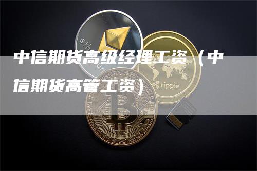 中信期货高级经理工资（中信期货高管工资）-领航期货