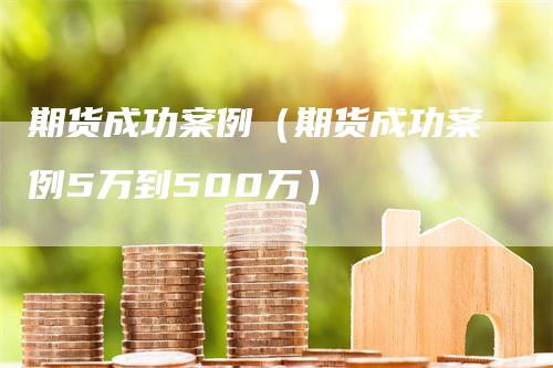 期货成功案例（期货成功案例5万到500万）-领航期货