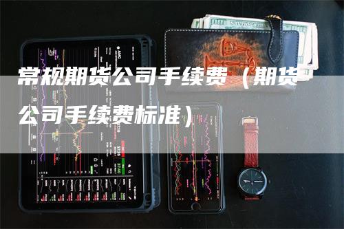 常规期货公司手续费（期货公司手续费标准）-领航期货