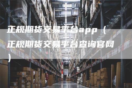 正规期货交易平台app（正规期货交易平台查询官网）-领航期货