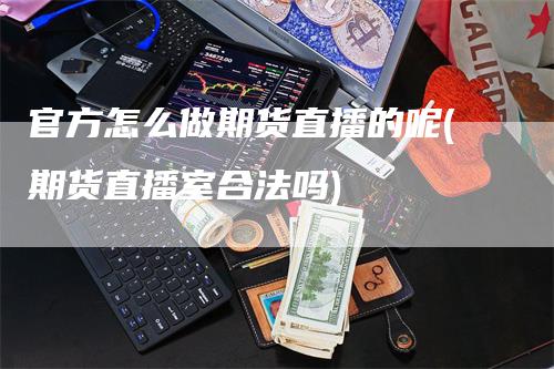 官方怎么做期货直播的呢(期货直播室合法吗)