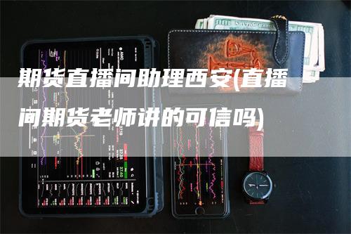 期货直播间助理西安(直播间期货老师讲的可信吗)-领航期货