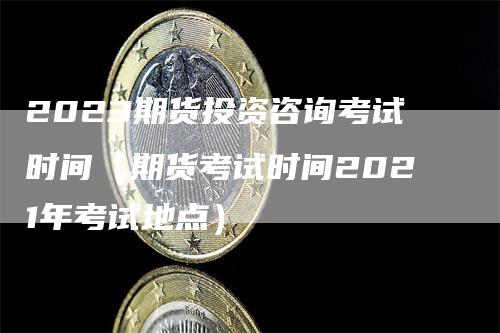 2023期货投资咨询考试时间（期货考试时间2021年考试地点）-领航期货