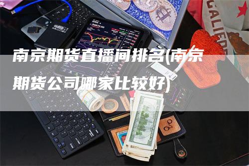 南京期货直播间排名(南京期货公司哪家比较好)-领航期货