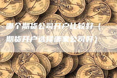 哪个期货公司开户比较好（期货开户选择哪家公司好）