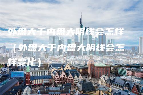 外盘大于内盘大阴线会怎样（外盘大于内盘大阴线会怎样变化）-领航期货