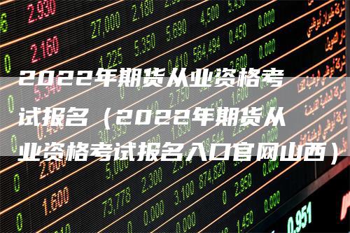 2022年期货从业资格考试报名（2022年期货从业资格考试报名入口官网山西）-领航期货