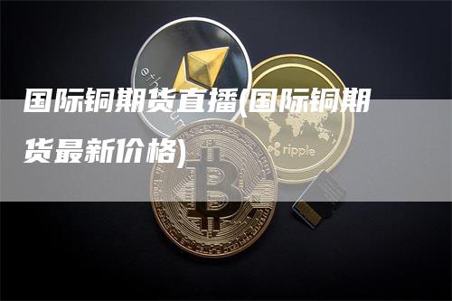 国际铜期货直播(国际铜期货最新价格)-领航期货